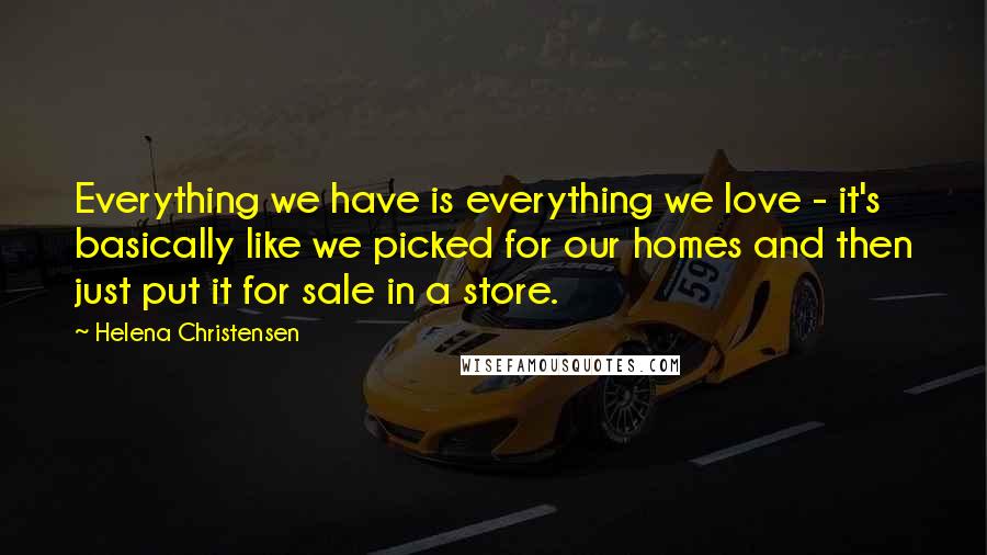 Helena Christensen Quotes: Everything we have is everything we love - it's basically like we picked for our homes and then just put it for sale in a store.