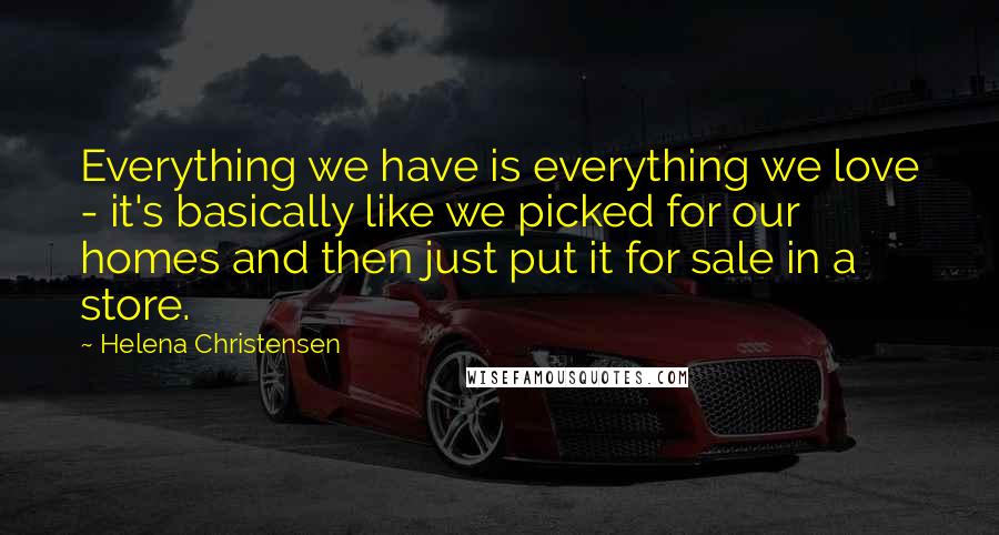 Helena Christensen Quotes: Everything we have is everything we love - it's basically like we picked for our homes and then just put it for sale in a store.
