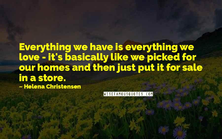 Helena Christensen Quotes: Everything we have is everything we love - it's basically like we picked for our homes and then just put it for sale in a store.