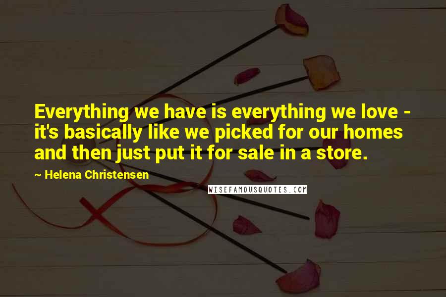 Helena Christensen Quotes: Everything we have is everything we love - it's basically like we picked for our homes and then just put it for sale in a store.