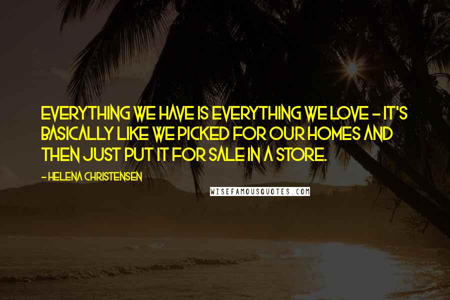 Helena Christensen Quotes: Everything we have is everything we love - it's basically like we picked for our homes and then just put it for sale in a store.