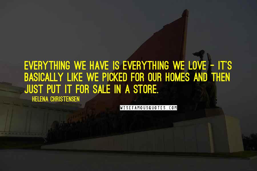 Helena Christensen Quotes: Everything we have is everything we love - it's basically like we picked for our homes and then just put it for sale in a store.