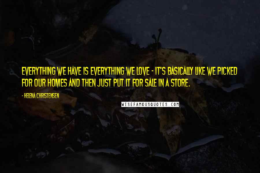 Helena Christensen Quotes: Everything we have is everything we love - it's basically like we picked for our homes and then just put it for sale in a store.