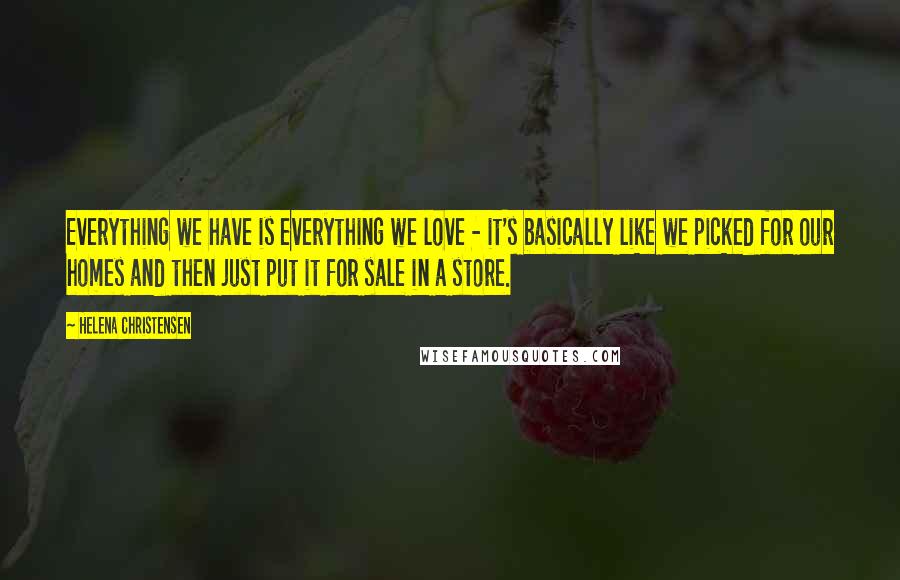 Helena Christensen Quotes: Everything we have is everything we love - it's basically like we picked for our homes and then just put it for sale in a store.