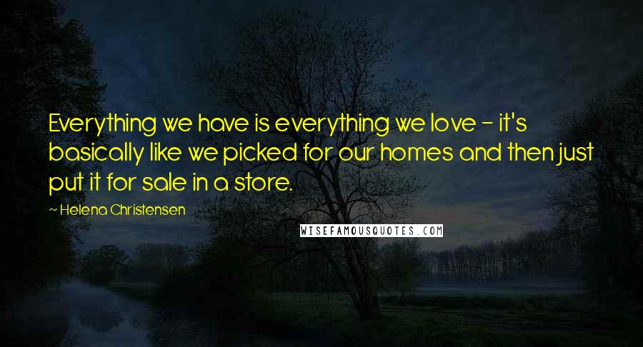 Helena Christensen Quotes: Everything we have is everything we love - it's basically like we picked for our homes and then just put it for sale in a store.