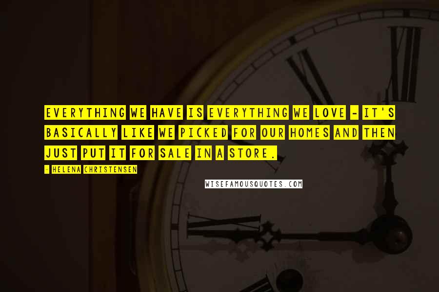Helena Christensen Quotes: Everything we have is everything we love - it's basically like we picked for our homes and then just put it for sale in a store.