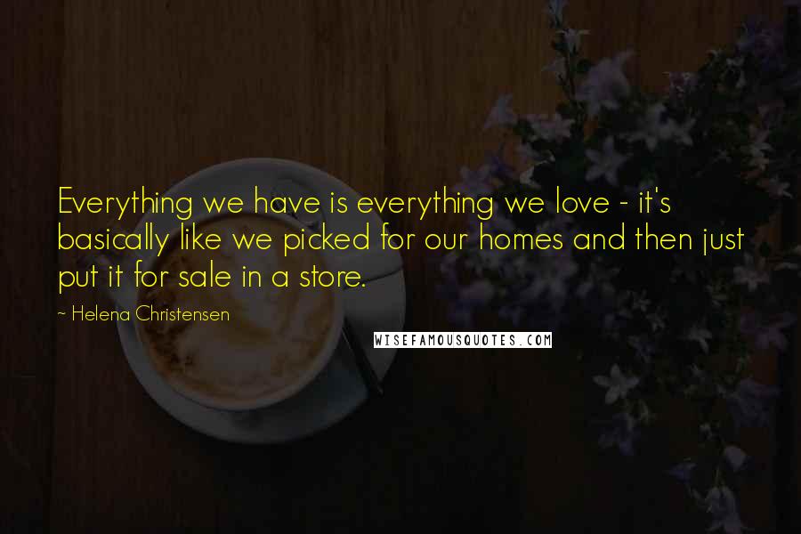 Helena Christensen Quotes: Everything we have is everything we love - it's basically like we picked for our homes and then just put it for sale in a store.