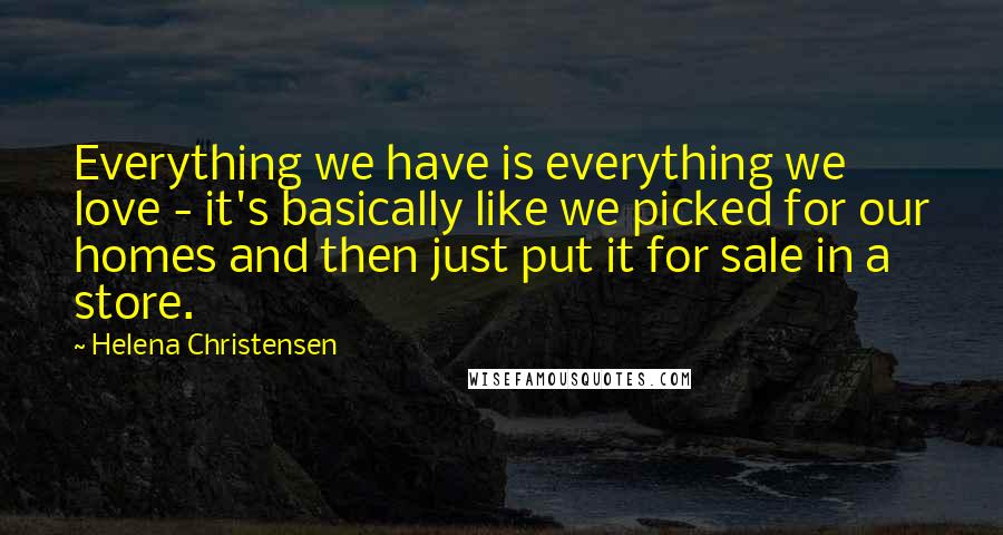 Helena Christensen Quotes: Everything we have is everything we love - it's basically like we picked for our homes and then just put it for sale in a store.