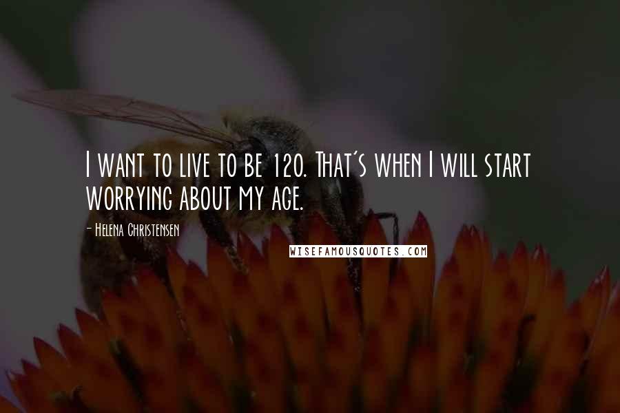 Helena Christensen Quotes: I want to live to be 120. That's when I will start worrying about my age.