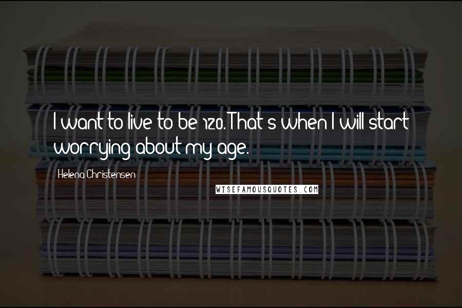 Helena Christensen Quotes: I want to live to be 120. That's when I will start worrying about my age.