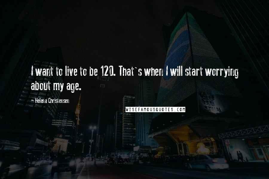 Helena Christensen Quotes: I want to live to be 120. That's when I will start worrying about my age.