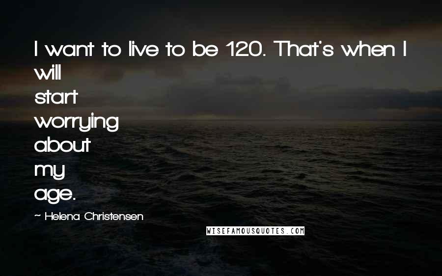 Helena Christensen Quotes: I want to live to be 120. That's when I will start worrying about my age.