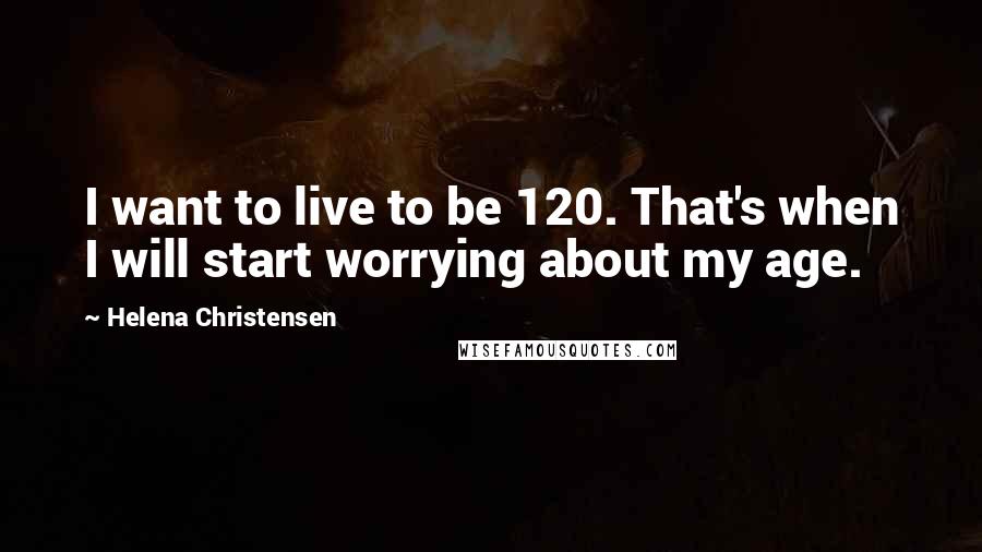 Helena Christensen Quotes: I want to live to be 120. That's when I will start worrying about my age.