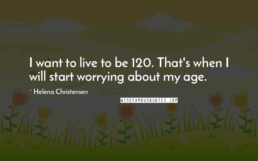 Helena Christensen Quotes: I want to live to be 120. That's when I will start worrying about my age.