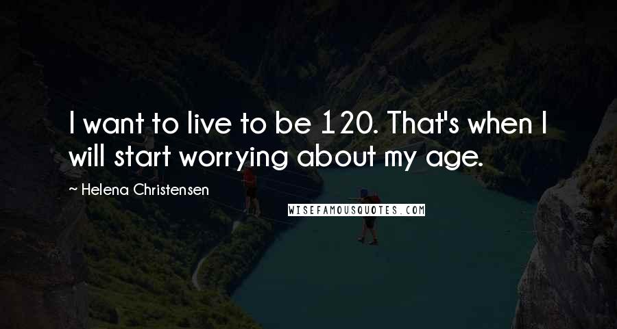 Helena Christensen Quotes: I want to live to be 120. That's when I will start worrying about my age.