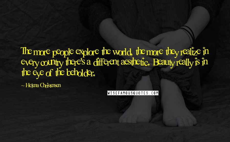 Helena Christensen Quotes: The more people explore the world, the more they realize in every country there's a different aesthetic. Beauty really is in the eye of the beholder.