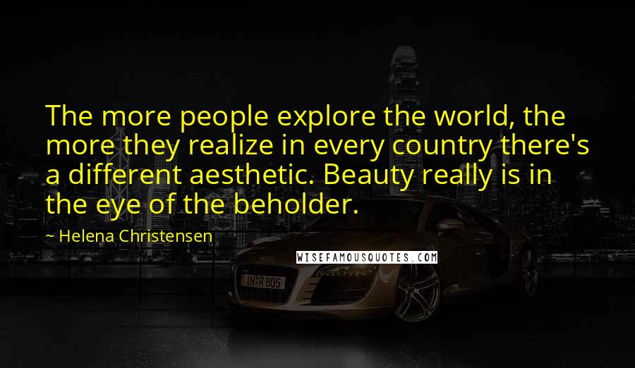 Helena Christensen Quotes: The more people explore the world, the more they realize in every country there's a different aesthetic. Beauty really is in the eye of the beholder.