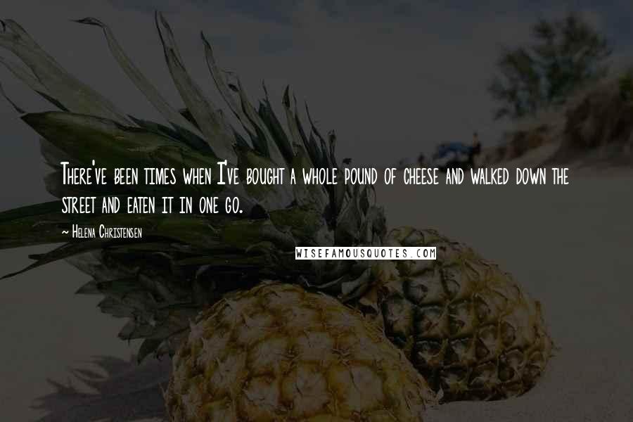 Helena Christensen Quotes: There've been times when I've bought a whole pound of cheese and walked down the street and eaten it in one go.