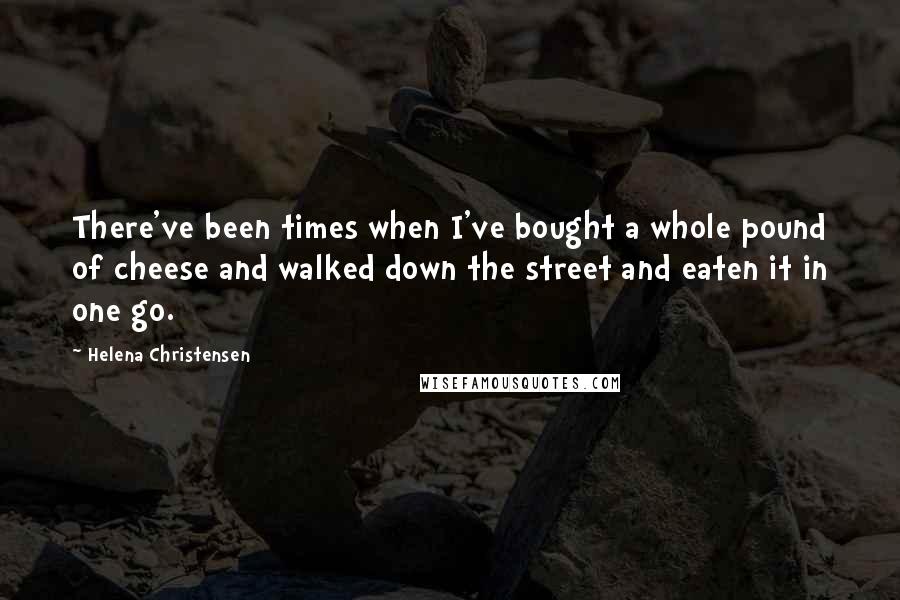 Helena Christensen Quotes: There've been times when I've bought a whole pound of cheese and walked down the street and eaten it in one go.