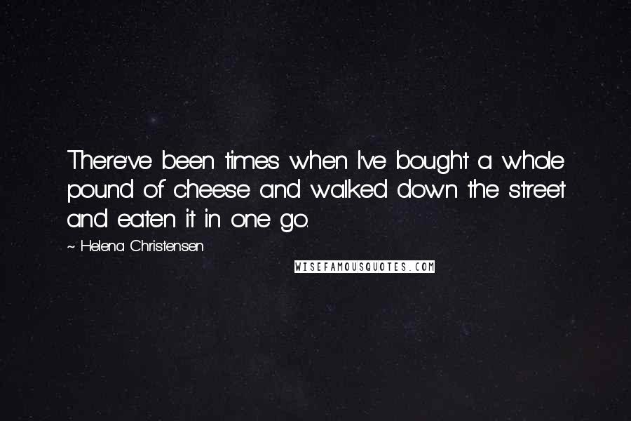 Helena Christensen Quotes: There've been times when I've bought a whole pound of cheese and walked down the street and eaten it in one go.