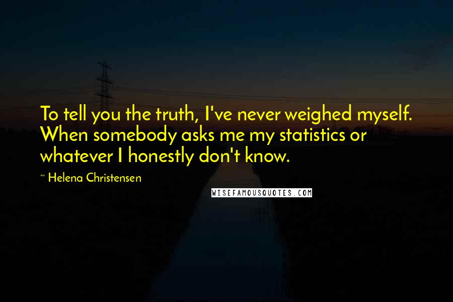 Helena Christensen Quotes: To tell you the truth, I've never weighed myself. When somebody asks me my statistics or whatever I honestly don't know.