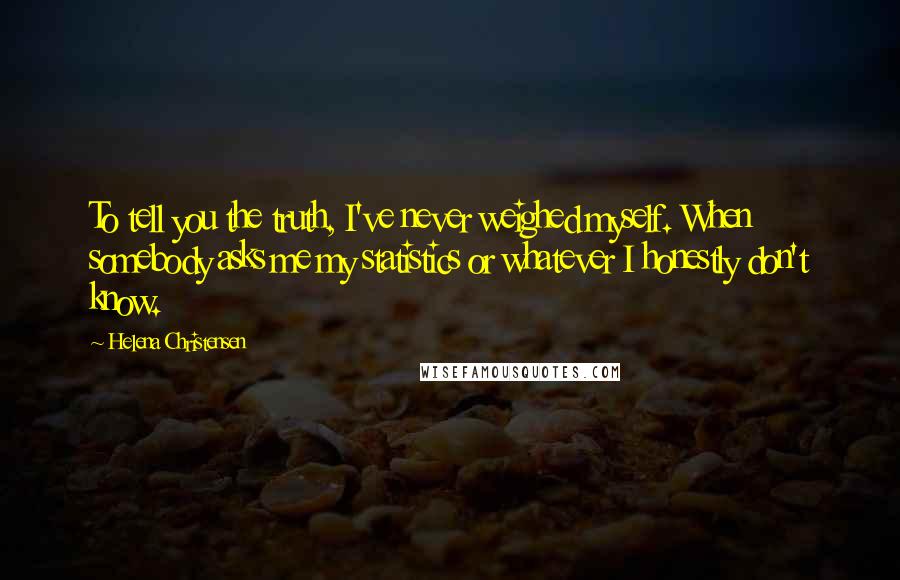 Helena Christensen Quotes: To tell you the truth, I've never weighed myself. When somebody asks me my statistics or whatever I honestly don't know.