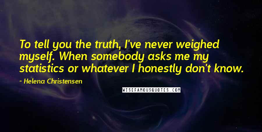 Helena Christensen Quotes: To tell you the truth, I've never weighed myself. When somebody asks me my statistics or whatever I honestly don't know.