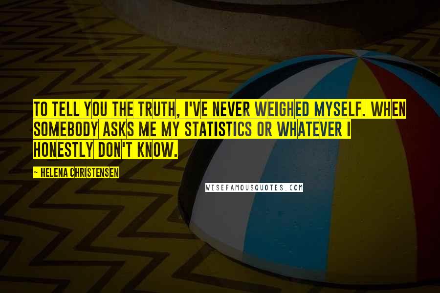 Helena Christensen Quotes: To tell you the truth, I've never weighed myself. When somebody asks me my statistics or whatever I honestly don't know.