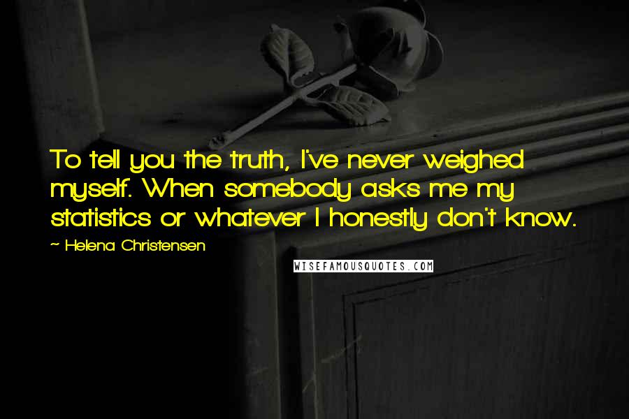 Helena Christensen Quotes: To tell you the truth, I've never weighed myself. When somebody asks me my statistics or whatever I honestly don't know.