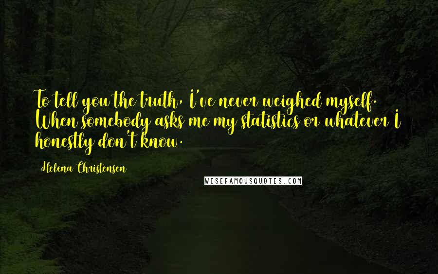 Helena Christensen Quotes: To tell you the truth, I've never weighed myself. When somebody asks me my statistics or whatever I honestly don't know.