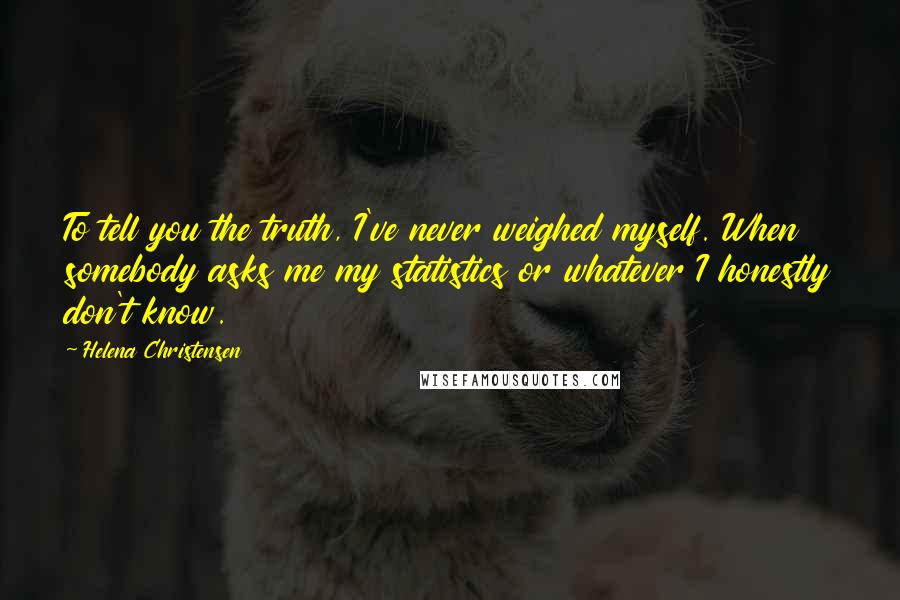 Helena Christensen Quotes: To tell you the truth, I've never weighed myself. When somebody asks me my statistics or whatever I honestly don't know.