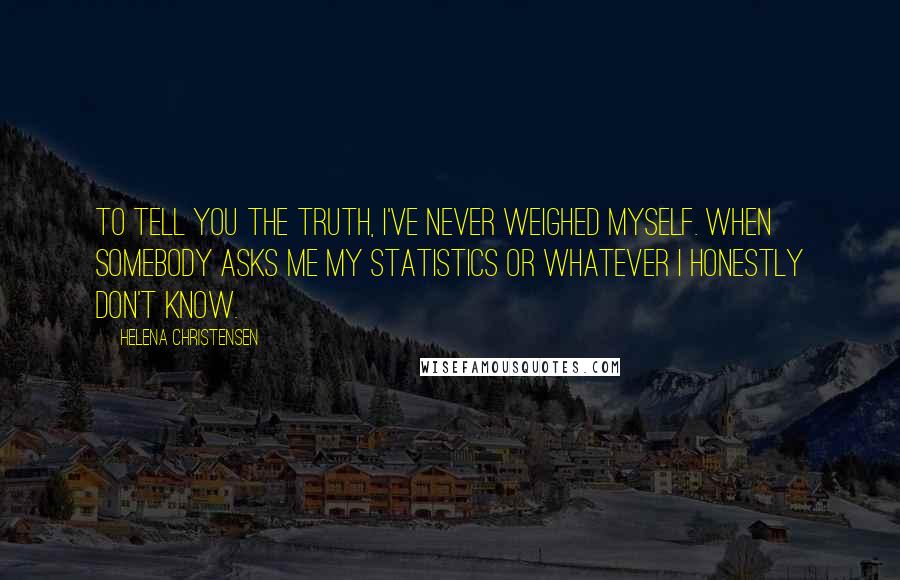 Helena Christensen Quotes: To tell you the truth, I've never weighed myself. When somebody asks me my statistics or whatever I honestly don't know.