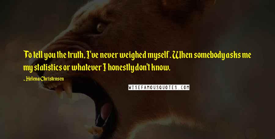 Helena Christensen Quotes: To tell you the truth, I've never weighed myself. When somebody asks me my statistics or whatever I honestly don't know.