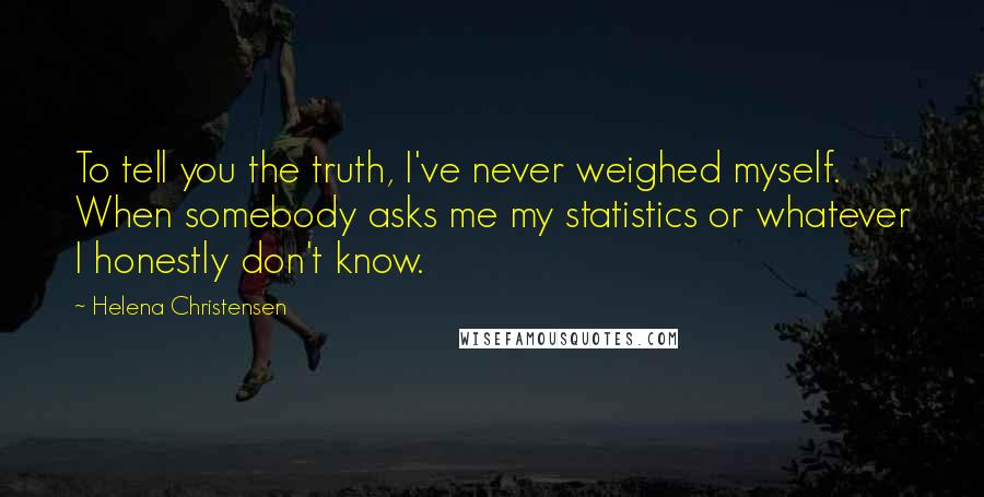 Helena Christensen Quotes: To tell you the truth, I've never weighed myself. When somebody asks me my statistics or whatever I honestly don't know.