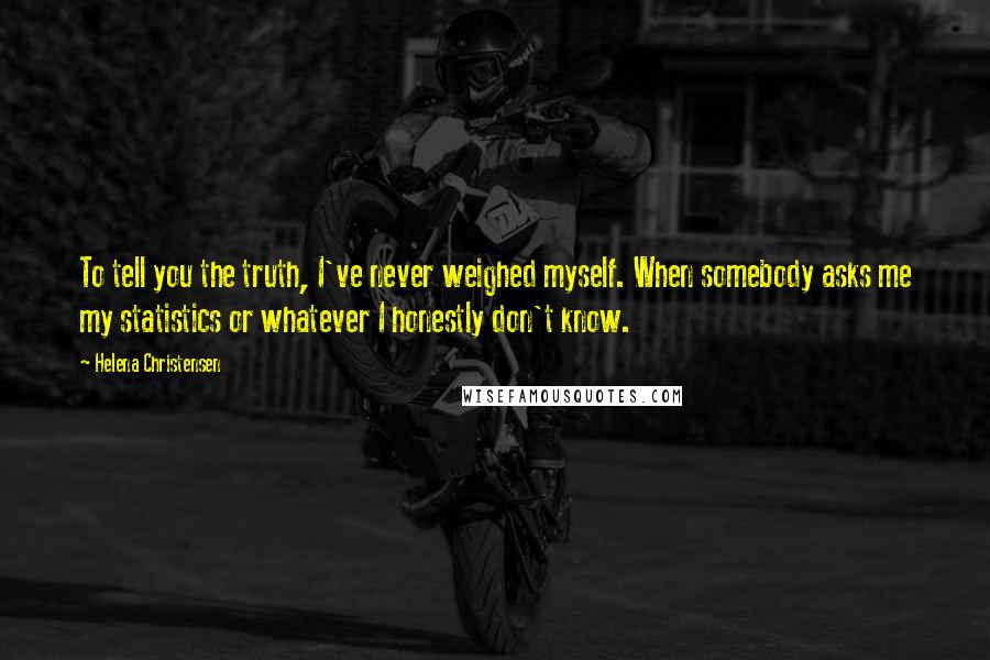 Helena Christensen Quotes: To tell you the truth, I've never weighed myself. When somebody asks me my statistics or whatever I honestly don't know.