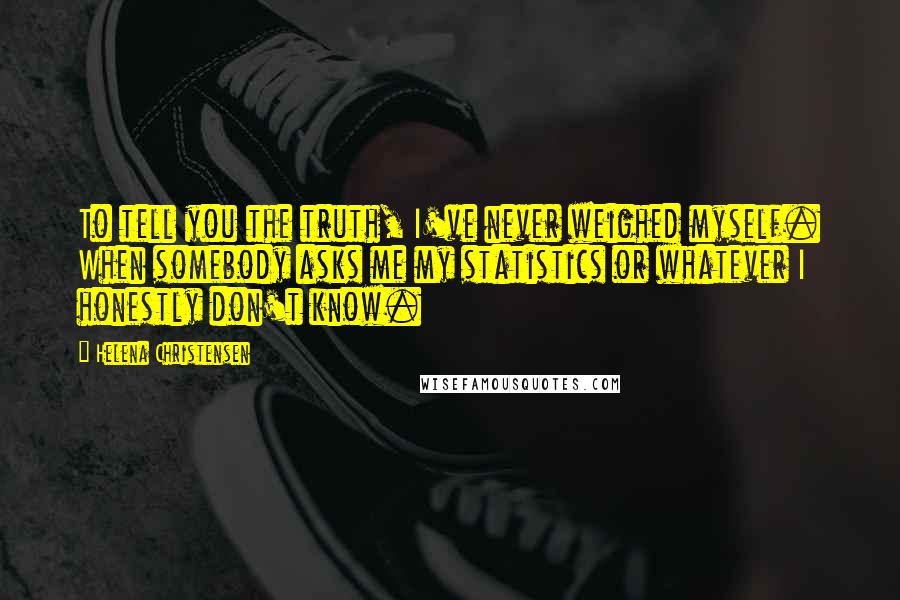Helena Christensen Quotes: To tell you the truth, I've never weighed myself. When somebody asks me my statistics or whatever I honestly don't know.