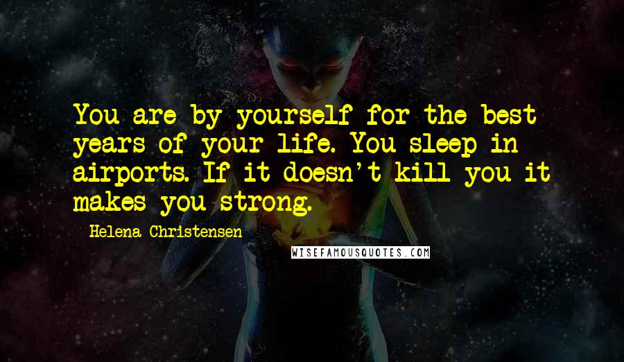 Helena Christensen Quotes: You are by yourself for the best years of your life. You sleep in airports. If it doesn't kill you it makes you strong.