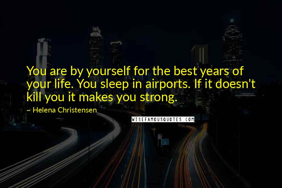 Helena Christensen Quotes: You are by yourself for the best years of your life. You sleep in airports. If it doesn't kill you it makes you strong.