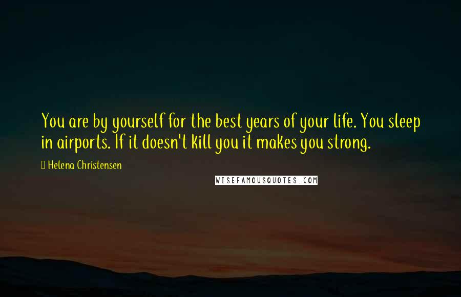 Helena Christensen Quotes: You are by yourself for the best years of your life. You sleep in airports. If it doesn't kill you it makes you strong.