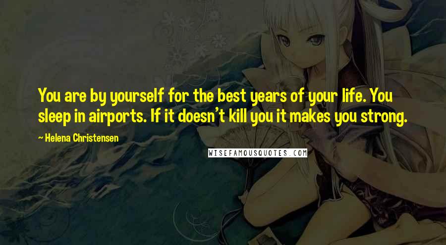 Helena Christensen Quotes: You are by yourself for the best years of your life. You sleep in airports. If it doesn't kill you it makes you strong.