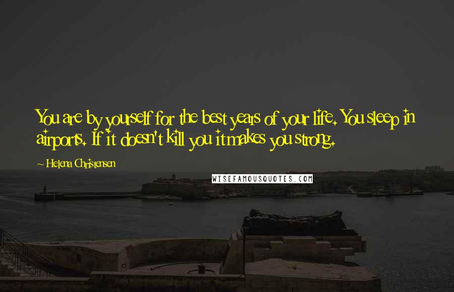 Helena Christensen Quotes: You are by yourself for the best years of your life. You sleep in airports. If it doesn't kill you it makes you strong.