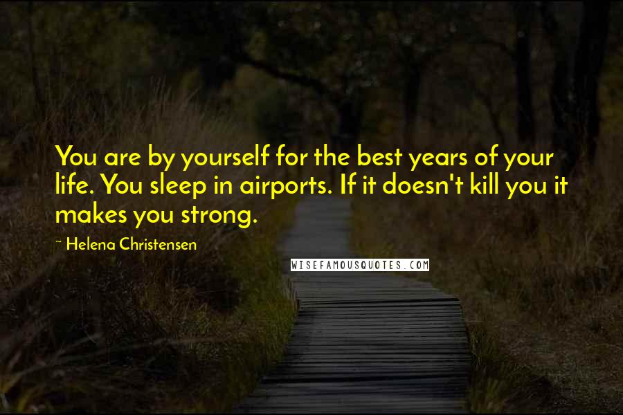 Helena Christensen Quotes: You are by yourself for the best years of your life. You sleep in airports. If it doesn't kill you it makes you strong.