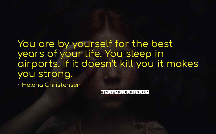 Helena Christensen Quotes: You are by yourself for the best years of your life. You sleep in airports. If it doesn't kill you it makes you strong.