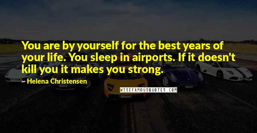 Helena Christensen Quotes: You are by yourself for the best years of your life. You sleep in airports. If it doesn't kill you it makes you strong.