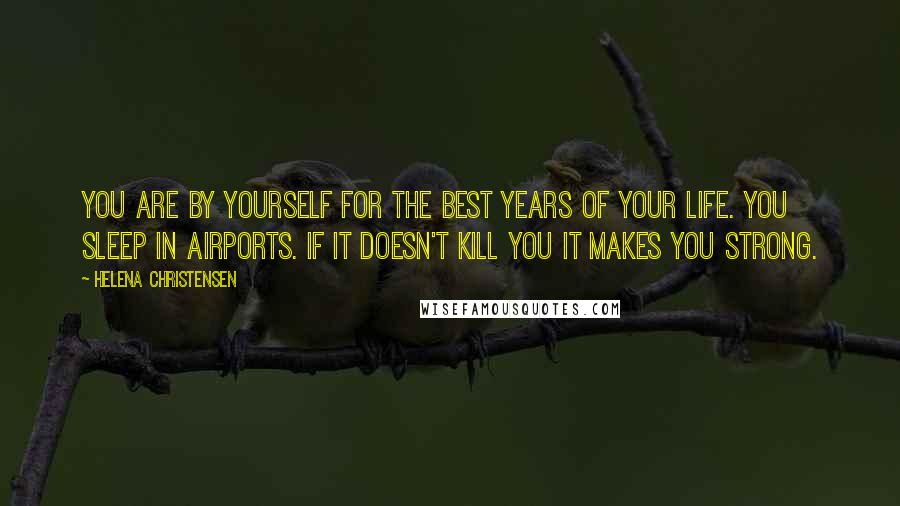 Helena Christensen Quotes: You are by yourself for the best years of your life. You sleep in airports. If it doesn't kill you it makes you strong.