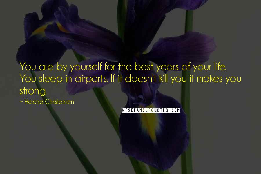 Helena Christensen Quotes: You are by yourself for the best years of your life. You sleep in airports. If it doesn't kill you it makes you strong.