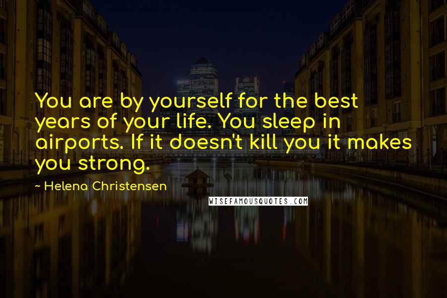 Helena Christensen Quotes: You are by yourself for the best years of your life. You sleep in airports. If it doesn't kill you it makes you strong.