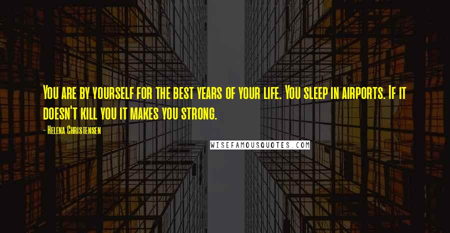 Helena Christensen Quotes: You are by yourself for the best years of your life. You sleep in airports. If it doesn't kill you it makes you strong.