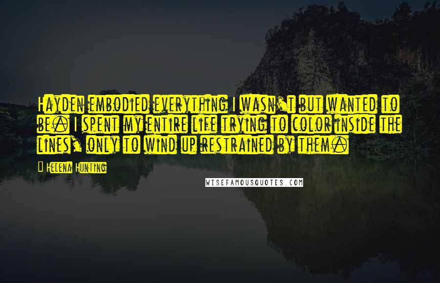 Helena Hunting Quotes: Hayden embodied everything I wasn't but wanted to be. I spent my entire life trying to color inside the lines, only to wind up restrained by them.