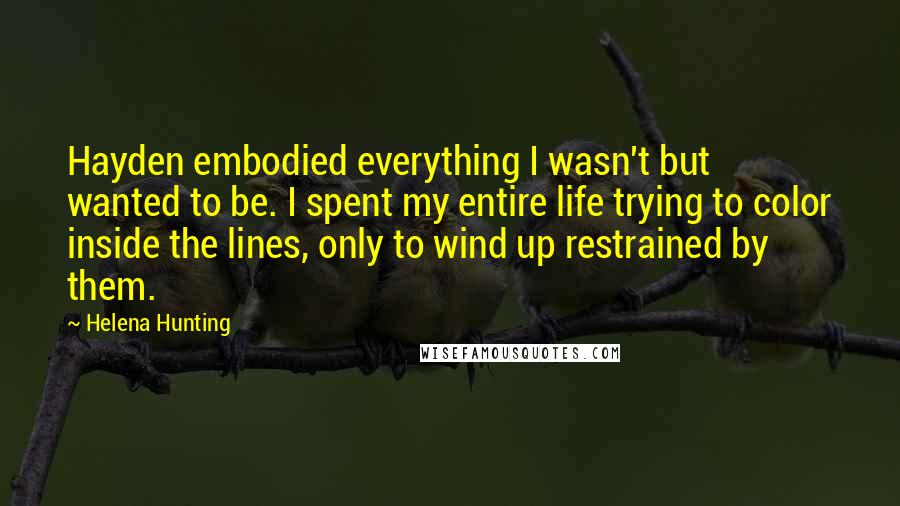 Helena Hunting Quotes: Hayden embodied everything I wasn't but wanted to be. I spent my entire life trying to color inside the lines, only to wind up restrained by them.